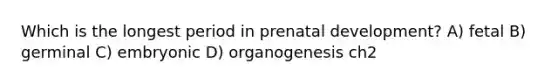 Which is the longest period in prenatal development? A) fetal B) germinal C) embryonic D) organogenesis ch2