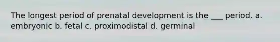 The longest period of prenatal development is the ___ period. a. embryonic b. fetal c. proximodistal d. germinal