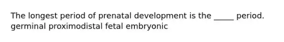 The longest period of prenatal development is the _____ period. germinal proximodistal fetal embryonic