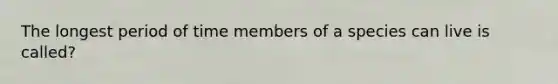 The longest period of time members of a species can live is called?