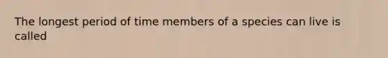 The longest period of time members of a species can live is called