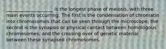 ____________________ is the longest phase of meiosis, with three main events occurring. The first is the condensation of chromatin into chromosomes that can be seen through the microscope; the second is the synapsis or physical contact between homologous chromosomes; and the crossing over of genetic material between these synapsed chromosomes.