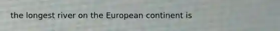 the longest river on the European continent is