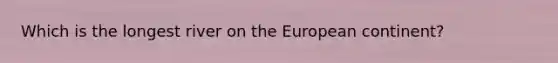 Which is the longest river on the European continent?