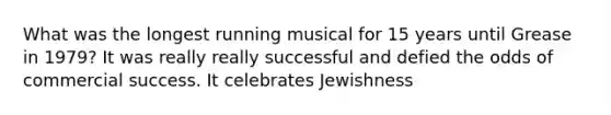 What was the longest running musical for 15 years until Grease in 1979? It was really really successful and defied the odds of commercial success. It celebrates Jewishness