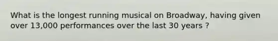 What is the longest running musical on Broadway, having given over 13,000 performances over the last 30 years ?