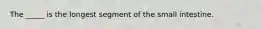 The _____ is the longest segment of the small intestine.