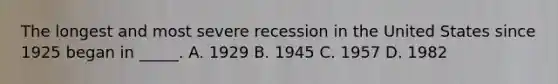 The longest and most severe recession in the United States since 1925 began in _____. A. 1929 B. 1945 C. 1957 D. 1982