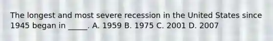 The longest and most severe recession in the United States since 1945 began in _____. A. 1959 B. 1975 C. 2001 D. 2007