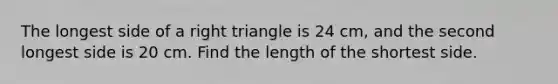 The longest side of a right triangle is 24 cm, and the second longest side is 20 cm. Find the length of the shortest side.