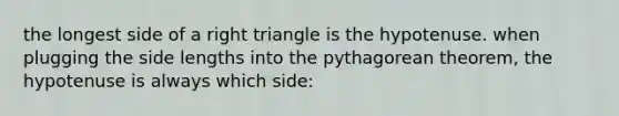 the longest side of a right triangle is the hypotenuse. when plugging the side lengths into the pythagorean theorem, the hypotenuse is always which side: