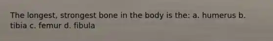 The longest, strongest bone in the body is the: a. humerus b. tibia c. femur d. fibula