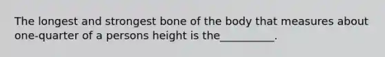 The longest and strongest bone of the body that measures about one-quarter of a persons height is the__________.