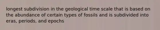 longest subdivision in the geological time scale that is based on the abundance of certain types of fossils and is subdivided into eras, periods, and epochs