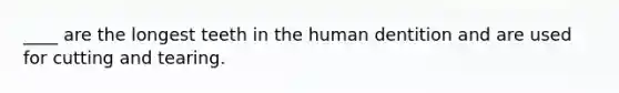 ____ are the longest teeth in the human dentition and are used for cutting and tearing.