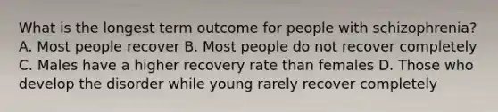 What is the longest term outcome for people with schizophrenia? A. Most people recover B. Most people do not recover completely C. Males have a higher recovery rate than females D. Those who develop the disorder while young rarely recover completely