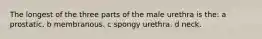 The longest of the three parts of the male urethra is the: a prostatic. b membranous. c spongy urethra. d neck.