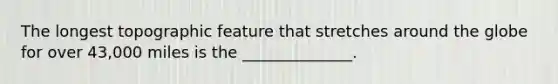 The longest topographic feature that stretches around the globe for over 43,000 miles is the ______________.