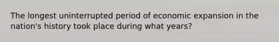 The longest uninterrupted period of economic expansion in the nation's history took place during what years?