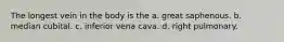 The longest vein in the body is the a. great saphenous. b. median cubital. c. inferior vena cava. d. right pulmonary.