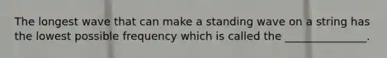 The longest wave that can make a standing wave on a string has the lowest possible frequency which is called the _______________.