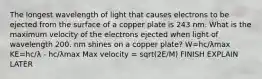 The longest wavelength of light that causes electrons to be ejected from the surface of a copper plate is 243 nm. What is the maximum velocity of the electrons ejected when light of wavelength 200. nm shines on a copper plate? W=hc/λmax KE=hc/λ - hc/λmax Max velocity = sqrt(2E/M) FINISH EXPLAIN LATER