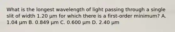 What is the longest wavelength of light passing through a single slit of width 1.20 μm for which there is a first-order minimum? A. 1.04 µm B. 0.849 µm C. 0.600 µm D. 2.40 µm