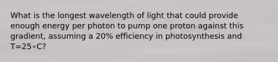 What is the longest wavelength of light that could provide enough energy per photon to pump one proton against this gradient, assuming a 20% efficiency in photosynthesis and T=25∘C?