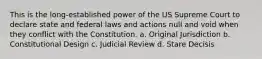 This is the long-established power of the US Supreme Court to declare state and federal laws and actions null and void when they conflict with the Constitution. a. Original Jurisdiction b. Constitutional Design c. Judicial Review d. Stare Decisis