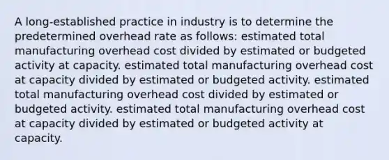 A long-established practice in industry is to determine the predetermined overhead rate as follows: estimated total manufacturing overhead cost divided by estimated or budgeted activity at capacity. estimated total manufacturing overhead cost at capacity divided by estimated or budgeted activity. estimated total manufacturing overhead cost divided by estimated or budgeted activity. estimated total manufacturing overhead cost at capacity divided by estimated or budgeted activity at capacity.