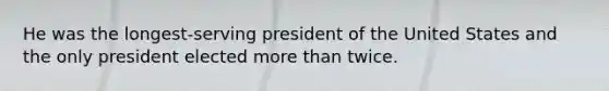 He was the longest-serving president of the United States and the only president elected more than twice.