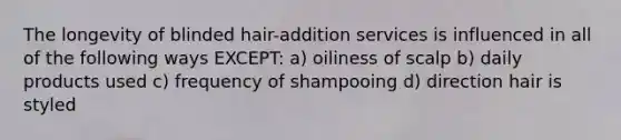 The longevity of blinded hair-addition services is influenced in all of the following ways EXCEPT: a) oiliness of scalp b) daily products used c) frequency of shampooing d) direction hair is styled