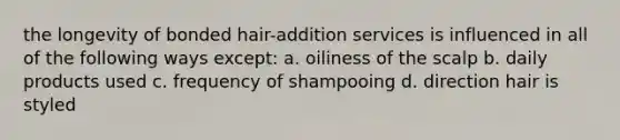 the longevity of bonded hair-addition services is influenced in all of the following ways except: a. oiliness of the scalp b. daily products used c. frequency of shampooing d. direction hair is styled