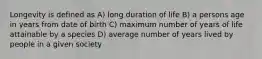 Longevity is defined as A) long duration of life B) a persons age in years from date of birth C) maximum number of years of life attainable by a species D) average number of years lived by people in a given society