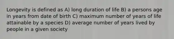 Longevity is defined as A) long duration of life B) a persons age in years from date of birth C) maximum number of years of life attainable by a species D) average number of years lived by people in a given society