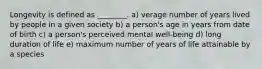 Longevity is defined as ________. a) verage number of years lived by people in a given society b) a person's age in years from date of birth c) a person's perceived mental well-being d) long duration of life e) maximum number of years of life attainable by a species