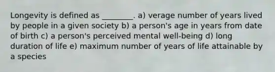 Longevity is defined as ________. a) verage number of years lived by people in a given society b) a person's age in years from date of birth c) a person's perceived mental well-being d) long duration of life e) maximum number of years of life attainable by a species