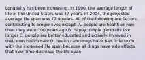 Longevity has been increasing. In 1900, the average length of life in the United States was 47 years. In 2004, the projected average life span was 77.9 years. All of the following are factors contributing to longer lives except: A. people are healthier now than they were 100 years ago B. happy people generally live longer C. people are better educated and actively involved in their own health care D. health care drugs have had little to do with the increased life span because all drugs have side effects that over time decrease the life span