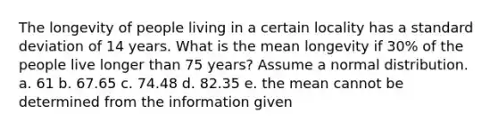 The longevity of people living in a certain locality has a standard deviation of 14 years. What is the mean longevity if 30% of the people live longer than 75 years? Assume a normal distribution. a. 61 b. 67.65 c. 74.48 d. 82.35 e. the mean cannot be determined from the information given