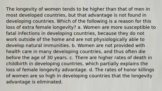 The longevity of women tends to be higher than that of men in most <a href='https://www.questionai.com/knowledge/ktxFtocF9i-developed-countries' class='anchor-knowledge'>developed countries</a>, but that advantage is not found in <a href='https://www.questionai.com/knowledge/kfOLeLdkKh-developing-countries' class='anchor-knowledge'>developing countries</a>. Which of the following is a reason for this loss of extra female longevity? a. ​Women are more susceptible to fatal infections in developing countries, because they do not work outside of the home and are not physiologically able to develop natural immunities. b. ​Women are not provided with health care in many developing countries, and thus often die before the age of 30 years. c. ​There are higher rates of death in childbirth in developing countries, which partially explains the loss of female longevity advantage. d. ​The rates of honor killings of women are so high in developing countries that the longevity advantage is eliminated.