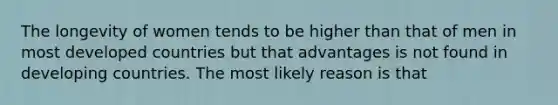 The longevity of women tends to be higher than that of men in most developed countries but that advantages is not found in developing countries. The most likely reason is that