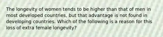 The longevity of women tends to be higher than that of men in most developed countries, but that advantage is not found in developing countries. Which of the following is a reason for this loss of extra female longevity?