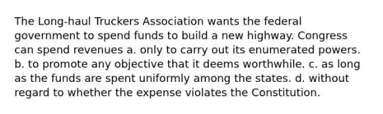 The Long-haul Truckers Association wants the federal government to spend funds to build a new highway. Congress can spend revenues a. only to carry out its enumerated powers. b. to promote any objective that it deems worthwhile. c. as long as the funds are spent uniformly among the states. d. without regard to whether the expense violates the Constitution.