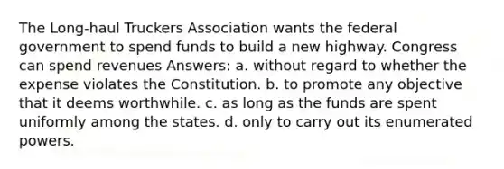 The Long-haul Truckers Association wants the federal government to spend funds to build a new highway. Congress can spend revenues Answers: a. without regard to whether the expense violates the Constitution. b. to promote any objective that it deems worthwhile. c. as long as the funds are spent uniformly among the states. d. only to carry out its enumerated powers.