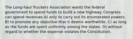 The Long-haul Truckers Association wants the federal government to spend funds to build a new highway. Congress can spend revenues A) only to carry out its enumerated powers. B) to promote any objective that it deems worthwhile. C) as long as the funds are spent uniformly among the states. D) without regard to whether the expense violates the Constitution.