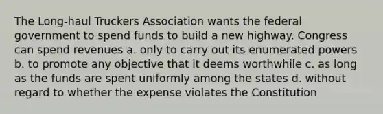 The Long-haul Truckers Association wants the federal government to spend funds to build a new highway. Congress can spend revenues a. only to carry out its enumerated powers b. to promote any objective that it deems worthwhile c. as long as the funds are spent uniformly among the states d. without regard to whether the expense violates the Constitution