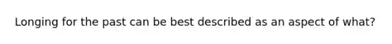 Longing for the past can be best described as an aspect of what?
