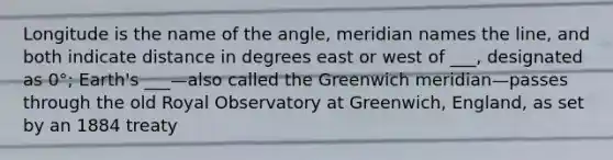 Longitude is the name of the angle, meridian names the line, and both indicate distance in degrees east or west of ___, designated as 0°; Earth's ___—also called the Greenwich meridian—passes through the old Royal Observatory at Greenwich, England, as set by an 1884 treaty