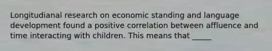 Longitudianal research on economic standing and language development found a positive correlation between affluence and time interacting with children. This means that _____