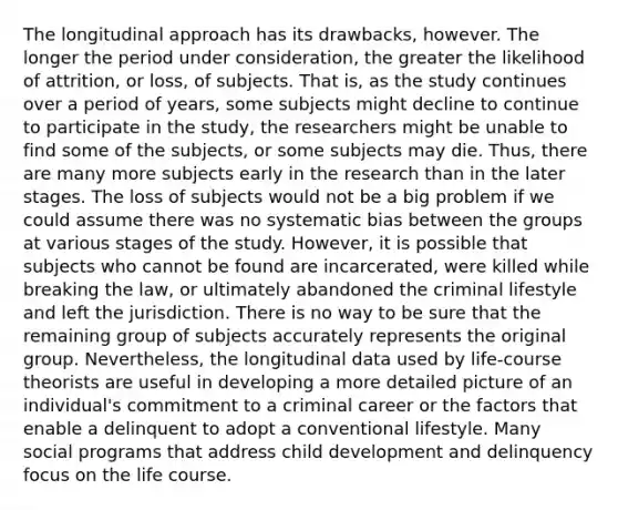 The longitudinal approach has its drawbacks, however. The longer the period under consideration, the greater the likelihood of attrition, or loss, of subjects. That is, as the study continues over a period of years, some subjects might decline to continue to participate in the study, the researchers might be unable to find some of the subjects, or some subjects may die. Thus, there are many more subjects early in the research than in the later stages. The loss of subjects would not be a big problem if we could assume there was no systematic bias between the groups at various stages of the study. However, it is possible that subjects who cannot be found are incarcerated, were killed while breaking the law, or ultimately abandoned the criminal lifestyle and left the jurisdiction. There is no way to be sure that the remaining group of subjects accurately represents the original group. Nevertheless, the longitudinal data used by life-course theorists are useful in developing a more detailed picture of an individual's commitment to a criminal career or the factors that enable a delinquent to adopt a conventional lifestyle. Many social programs that address child development and delinquency focus on the life course.